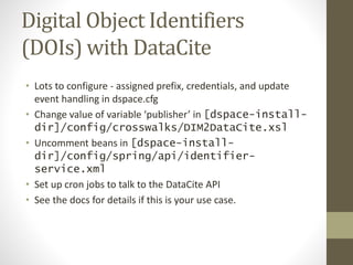 Digital Object Identifiers
(DOIs) with DataCite
• Lots to configure - assigned prefix, credentials, and update
event handling in dspace.cfg
• Change value of variable ‘publisher’ in [dspace-install-
dir]/config/crosswalks/DIM2DataCite.xsl
• Uncomment beans in [dspace-install-
dir]/config/spring/api/identifier-
service.xml
• Set up cron jobs to talk to the DataCite API
• See the docs for details if this is your use case.
 