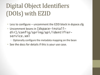 Digital Object Identifiers
(DOIs) with EZID
• Less to configure – uncomment the EZID block in dspace.cfg
• Uncomment beans in [dspace-install-
dir]/config/spring/api/identifier-
service.xml
• Optionally configure the metadata mapping on the bean
• See the docs for details if this is your use case.
 