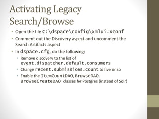 Activating Legacy
Search/Browse
• Open the file C:dspaceconfigxmlui.xconf
• Comment out the Discovery aspect and uncomment the
Search Artifacts aspect
• In dspace.cfg, do the following:
• Remove discovery to the list of
event.dispatcher.default.consumers
• Change recent.submissions.count to five or so
• Enable the ItemCountDAO, BrowseDAO,
BrowseCreateDAO classes for Postgres (instead of Solr)
 