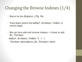 Changing the Browse Indexes (1/4)
• Return to the dspace.cfg file.
• Track down where the webui.browse.index.n
entries begin
• We can here add and remove indexes – I chose to add
dc.format:
webui.browse.index.5 = 
format:metadata:dc.format:text
 