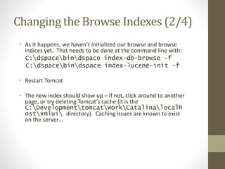 Changing the Browse Indexes (2/4)
• As it happens, we haven’t initialized our browse and browse
indices yet. That needs to be done at the command line with:
C:dspacebindspace index-db-browse –f
C:dspacebindspace index-lucene-init -f
• Restart Tomcat
• The new index should show up – if not, click around to another
page, or try deleting Tomcat’s cache (it is the
C:DevelopmenttomcatworkCatalinalocalh
ostxmlui directory). Caching issues are known to exist
on the server…
 