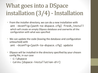 What goes into a DSpace
installation (3/4) - Installation
• From the installer directory, we can do a new installation with
ant –Dconfig=[path-to-dspace.cfg] fresh_install
which will create an empty DSpace database and overwrite all the
configuration with what was specified
• We can update the code (leaving the database and configuration
untouched) with
ant –Dconfig=[path-to-dspace.cfg] update
• DSpace will be installed in the directory specified by your chosen
config file, in our case
• C:dspace
• Call this [dspace-installation-dir]
 