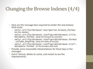 Changing the Browse Indexes (4/4)
• Here are the message keys required to render the new browse
field nicely:
• xmlui.ArtifactBrowser.Navigation.browse_format
(on the sidebar)
• xmlui.ArtifactBrowser.ConfigurableBrowse.title.
metadata.format (atop the browse-by controls)
• xmlui.ArtifactBrowser.ConfigurableBrowse.format
.column_heading (atop the table of results)
• xmlui.ArtifactBrowser.ConfigurableBrowse.trail.
metadata.format (in the breadcrumb trail)
• Provide some reasonable interpretations for these keys in the
messages.
• Ctrl+C Tomcat, delete its cache, and restart to see the
improvements.
 