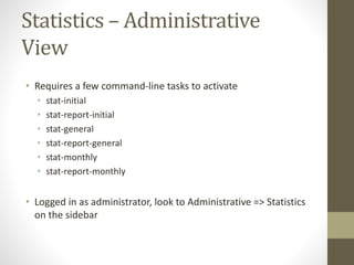 Statistics – Administrative
View
• Requires a few command-line tasks to activate
• stat-initial
• stat-report-initial
• stat-general
• stat-report-general
• stat-monthly
• stat-report-monthly
• Logged in as administrator, look to Administrative => Statistics
on the sidebar
 