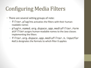 Configuring Media Filters
• There are several setting groups of note:
• filter.plugins activaties the filters with their human-
readable names
• plugin.named.org.dspace.app.mediafilter.Form
atFilter assigns human-readable names to the Java classes
implementing the filters
• filter.org.dspace.app.mediafilter.X.inputfor
mats designates the formats to which filter X applies
 