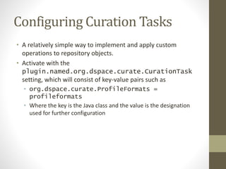 Configuring Curation Tasks
• A relatively simple way to implement and apply custom
operations to repository objects.
• Activate with the
plugin.named.org.dspace.curate.CurationTask
setting, which will consist of key-value pairs such as
• org.dspace.curate.ProfileFormats =
profileformats
• Where the key is the Java class and the value is the designation
used for further configuration
 