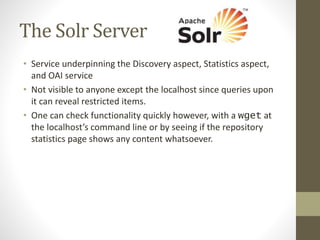 The Solr Server
• Service underpinning the Discovery aspect, Statistics aspect,
and OAI service
• Not visible to anyone except the localhost since queries upon
it can reveal restricted items.
• One can check functionality quickly however, with a wget at
the localhost’s command line or by seeing if the repository
statistics page shows any content whatsoever.
 
