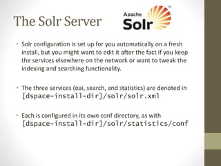 The Solr Server
• Solr configuration is set up for you automatically on a fresh
install, but you might want to edit it after the fact if you keep
the services elsewhere on the network or want to tweak the
indexing and searching functionality.
• The three services (oai, search, and statistics) are denoted in
[dspace-install-dir]/solr/solr.xml
• Each is configured in its own conf directory, as with
[dspace-install-dir]/solr/statistics/conf
 