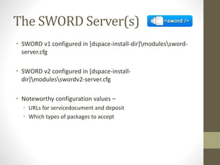 The SWORD Server(s)
• SWORD v1 configured in [dspace-install-dir]modulessword-
server.cfg
• SWORD v2 configured in [dspace-install-
dir]modulesswordv2-server.cfg
• Noteworthy configuration values –
• URLs for servicedocument and deposit
• Which types of packages to accept
 