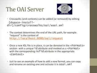 The OAI Server
• Crosswalks (and contexts) can be added (or removed) by editing
[dspace-install-
dir]/config/crosswalks/oai/xoai.xml
• The context determines the end of the URL path, for example
“request” is the context of
http://localhost:8080/oai/request
• Once a new XSL file is in place, it can be denoted in the <Formats>
section with a unique id attribute and invoked as a <Format>
with the corresponding refid attribute in the appropriate
<Context>
• Just to see an example of how to add a new format, you can copy
and rename an existing one and activate it in xoai.xml
 