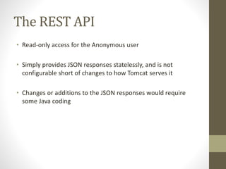 The REST API
• Read-only access for the Anonymous user
• Simply provides JSON responses statelessly, and is not
configurable short of changes to how Tomcat serves it
• Changes or additions to the JSON responses would require
some Java coding
 