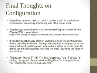Final Thoughts on
Configuration
• Everything requires a restart, which can be a pain in production
environments requiring scheduling and after-hours work.
• Wondering about whether and how something can be done? The
DSpace Wiki is your friend:
https://wiki.duraspace.org/display/DSDOC4x/DSpace+4.x+Documentation
• If you lose functionality after an upgrade, one of the configuration
files is probably to blame. An upgrade requires a comparison of the
new stock configurations with your old ones (line by line!). Specific
issues can be addressed by checking the docs regarding the feature
in question.
• [dspace-install-dir]/log/dspace.log.[today’s
date] is a great place to start looking if you’re stumped about
your repository not acting as expected.
 
