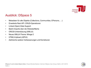 Ausblick: DSpace 5 
• Metadaten für alle Objekte (Collections, Communities, EPersons, …) 
• Erweiterte Rest API: CRUD-Operationen 
• Linked (Open) Data Support 
• Batch-Importe über die Weboberfläche 
• ORCID-Unterstützung (XMLUI) 
• Neues XMLUI-Theme: Mirage 2 
• HTML5-Upload (JSPUI) 
• Zahlreiche weitere Verbesserungen und Korrekturen 
DSpace 5 und Linked (Open) Data | Pascal-Nicolas Becker | German DSpace User Group | Berlin, 28.10.2014 
Seite 2 
 