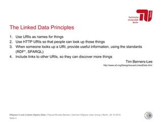 The Linked Data Principles 
1. Use URIs as names for things 
2. Use HTTP URIs so that people can look up those things 
3. When someone looks up a URI, provide useful information, using the standards 
(RDF*, SPARQL) 
4. Include links to other URIs, so they can discover more things 
Tim Berners-Lee 
http://www.w3.org/DesignIssues/LinkedData.html 
DSpace 5 und Linked (Open) Data | Pascal-Nicolas Becker | German DSpace User Group | Berlin, 28.10.2014 
Seite 4 
 