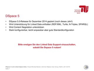 DSpace 5 
• DSpace 5.0-Release für Dezember 2014 geplant (noch dieses Jahr!) 
• Wird Unterstützung für Linked Data enthalten (RDF/XML, Turtle, N-Triples, SPARQL) 
• Wird Content Negotation unterstützen 
• Stark konfigurierbar, leicht anpassbar aber gute Standardkonfiguration 
Bitte erwägen Sie den Linked Data Support einzuschalten, 
sobald Sie Dspace 5 nutzen! 
DSpace 5 und Linked (Open) Data | Pascal-Nicolas Becker | German DSpace User Group | Berlin, 28.10.2014 
Seite 7 
 