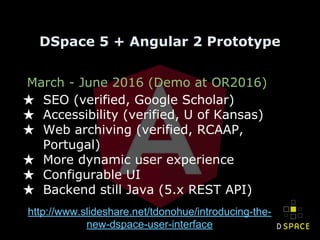 March - June 2016 (Demo at OR2016)
★ SEO (verified, Google Scholar)
★ Accessibility (verified, U of Kansas)
★ Web archiving (verified, RCAAP,
Portugal)
★ More dynamic user experience
★ Configurable UI
★ Backend still Java (5.x REST API)
DSpace 5 + Angular 2 Prototype
http://www.slideshare.net/tdonohue/introducing-the-
new-dspace-user-interface
 