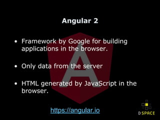 Angular 2
• Framework by Google for building
applications in the browser.
• Only data from the server
• HTML generated by JavaScript in the
browser.
https://angular.io
 