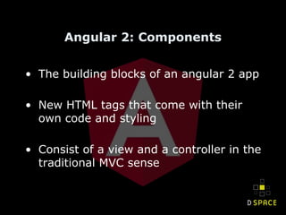 Angular 2: Components
• The building blocks of an angular 2 app
• New HTML tags that come with their
own code and styling
• Consist of a view and a controller in the
traditional MVC sense
 