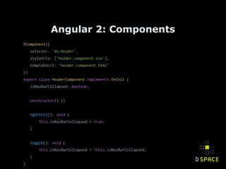 Angular 2: Components
@Component({
selector: 'ds-header',
styleUrls: ['header.component.css'],
templateUrl: 'header.component.html'
})
export class HeaderComponent implements OnInit {
isNavBarCollapsed: boolean;
constructor() {}
ngOnInit(): void {
this.isNavBarCollapsed = true;
}
toggle(): void {
this.isNavBarCollapsed = !this.isNavBarCollapsed;
}
}
 