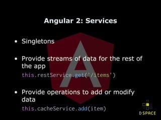 Angular 2: Services
• Singletons
• Provide streams of data for the rest of
the app
this.restService.get('/items')
• Provide operations to add or modify
data
this.cacheService.add(item)
 
