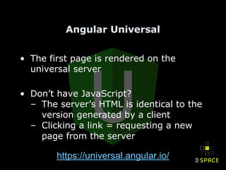 Angular Universal
• The first page is rendered on the
universal server
• Don’t have JavaScript?
– The server’s HTML is identical to the
version generated by a client
– Clicking a link = requesting a new
page from the server
https://universal.angular.io/
 