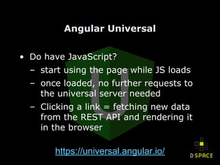 Angular Universal
• Do have JavaScript?
– start using the page while JS loads
– once loaded, no further requests to
the universal server needed
– Clicking a link = fetching new data
from the REST API and rendering it
in the browser
https://universal.angular.io/
 