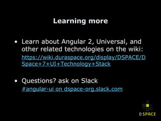 Learning more
• Learn about Angular 2, Universal, and
other related technologies on the wiki:
https://wiki.duraspace.org/display/DSPACE/D
Space+7+UI+Technology+Stack
• Questions? ask on Slack
#angular-ui on dspace-org.slack.com
 