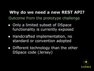 Outcome from the prototype challenge
Why do we need a new REST API?
● Only a limited subset of DSpace
functionality is currently exposed
● Handcrafted implementation, no
standard or convention adopted
● Different technology than the other
DSpace code (Jersey)
 