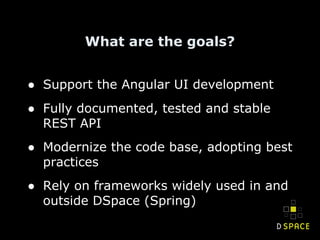 What are the goals?
● Support the Angular UI development
● Fully documented, tested and stable
REST API
● Modernize the code base, adopting best
practices
● Rely on frameworks widely used in and
outside DSpace (Spring)
 