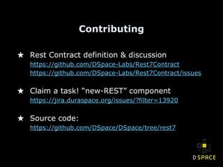 Contributing
★ Rest Contract definition & discussion
https://github.com/DSpace-Labs/Rest7Contract
https://github.com/DSpace-Labs/Rest7Contract/issues
★ Claim a task! “new-REST” component
https://jira.duraspace.org/issues/?filter=13920
★ Source code:
https://github.com/DSpace/DSpace/tree/rest7
 