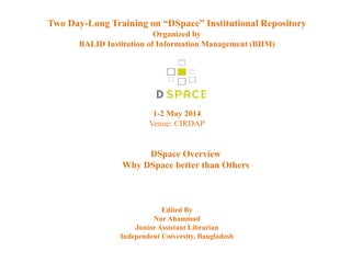 Two Day-Long Training on “DSpace” Institutional Repository
Organized by
BALID Institution of Information Management (BIIM)
1-2 May 2014
Venue: CIRDAP
DSpace Overview
Why DSpace better than Others
Edited By
Nur Ahammad
Junior Assistant Librarian
Independent University, Bangladesh
 