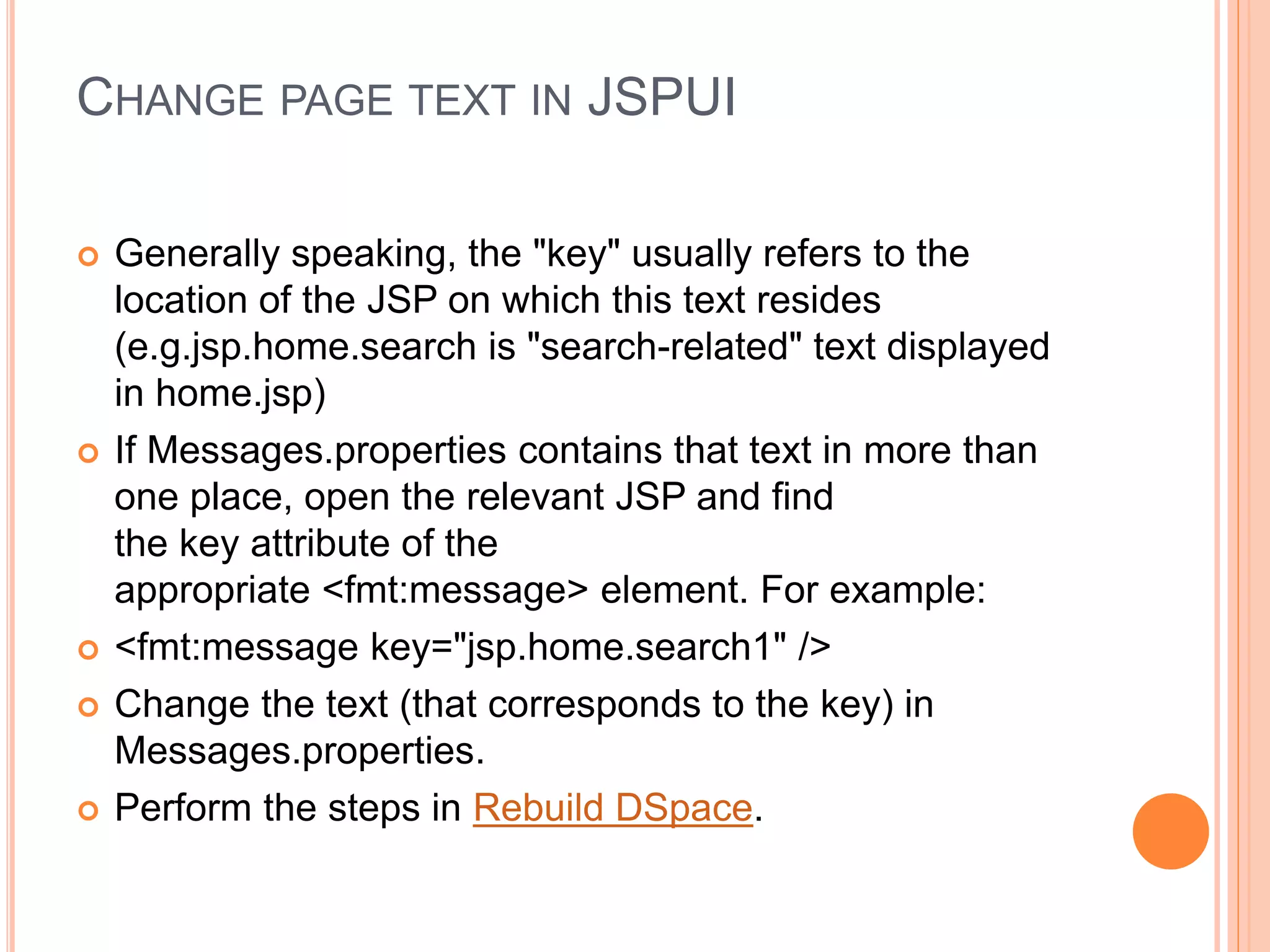 CHANGE PAGE TEXT IN JSPUI
 Generally speaking, the "key" usually refers to the
location of the JSP on which this text resides
(e.g.jsp.home.search is "search-related" text displayed
in home.jsp)
 If Messages.properties contains that text in more than
one place, open the relevant JSP and find
the key attribute of the
appropriate <fmt:message> element. For example:
 <fmt:message key="jsp.home.search1" />
 Change the text (that corresponds to the key) in
Messages.properties.
 Perform the steps in Rebuild DSpace.
 