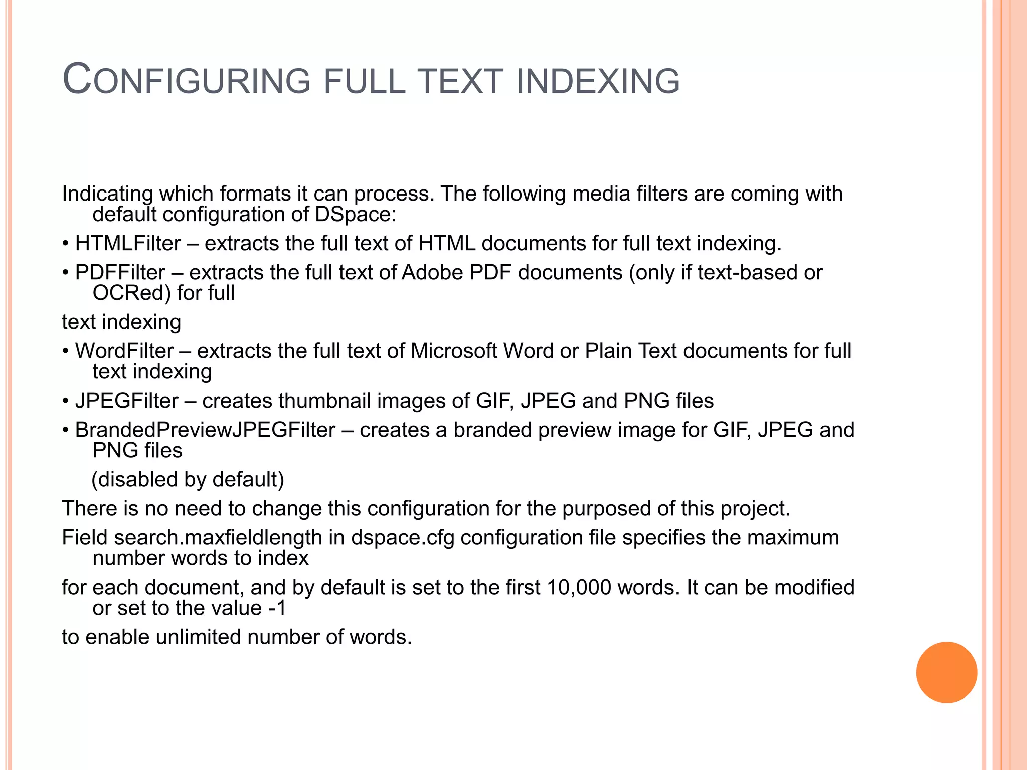 CONFIGURING FULL TEXT INDEXING
Indicating which formats it can process. The following media filters are coming with
default configuration of DSpace:
• HTMLFilter – extracts the full text of HTML documents for full text indexing.
• PDFFilter – extracts the full text of Adobe PDF documents (only if text-based or
OCRed) for full
text indexing
• WordFilter – extracts the full text of Microsoft Word or Plain Text documents for full
text indexing
• JPEGFilter – creates thumbnail images of GIF, JPEG and PNG files
• BrandedPreviewJPEGFilter – creates a branded preview image for GIF, JPEG and
PNG files
(disabled by default)
There is no need to change this configuration for the purposed of this project.
Field search.maxfieldlength in dspace.cfg configuration file specifies the maximum
number words to index
for each document, and by default is set to the first 10,000 words. It can be modified
or set to the value -1
to enable unlimited number of words.
 