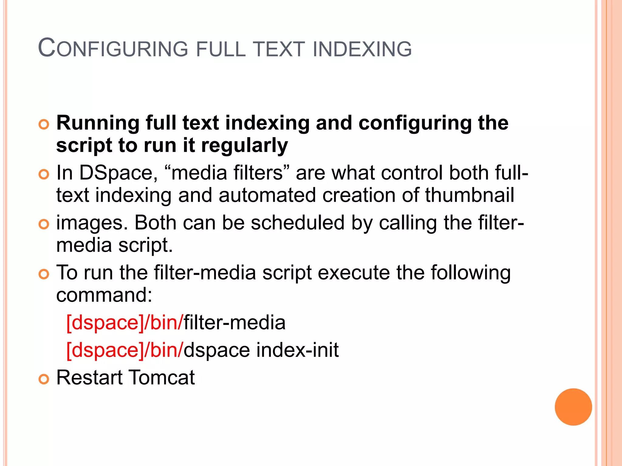 CONFIGURING FULL TEXT INDEXING
 Running full text indexing and configuring the
script to run it regularly
 In DSpace, “media filters” are what control both full-
text indexing and automated creation of thumbnail
 images. Both can be scheduled by calling the filter-
media script.
 To run the filter-media script execute the following
command:
[dspace]/bin/filter-media
[dspace]/bin/dspace index-init
 Restart Tomcat
 