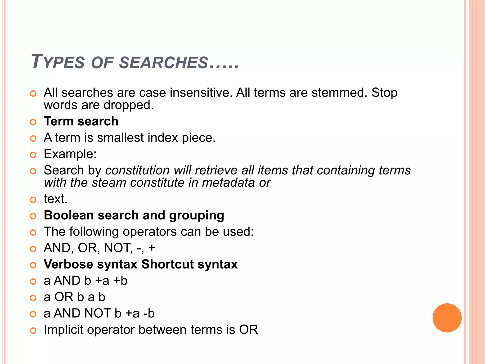 TYPES OF SEARCHES…..
 All searches are case insensitive. All terms are stemmed. Stop
words are dropped.
 Term search
 A term is smallest index piece.
 Example:
 Search by constitution will retrieve all items that containing terms
with the steam constitute in metadata or
 text.
 Boolean search and grouping
 The following operators can be used:
 AND, OR, NOT, -, +
 Verbose syntax Shortcut syntax
 a AND b +a +b
 a OR b a b
 a AND NOT b +a -b
 Implicit operator between terms is OR
 