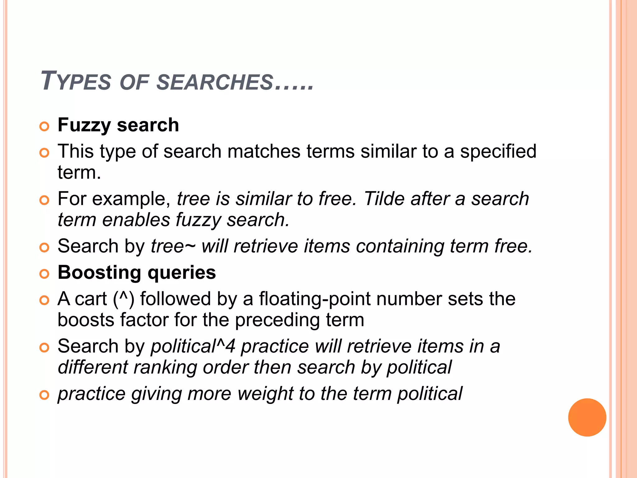TYPES OF SEARCHES…..
 Fuzzy search
 This type of search matches terms similar to a specified
term.
 For example, tree is similar to free. Tilde after a search
term enables fuzzy search.
 Search by tree~ will retrieve items containing term free.
 Boosting queries
 A cart (^) followed by a floating-point number sets the
boosts factor for the preceding term
 Search by political^4 practice will retrieve items in a
different ranking order then search by political
 practice giving more weight to the term political
 