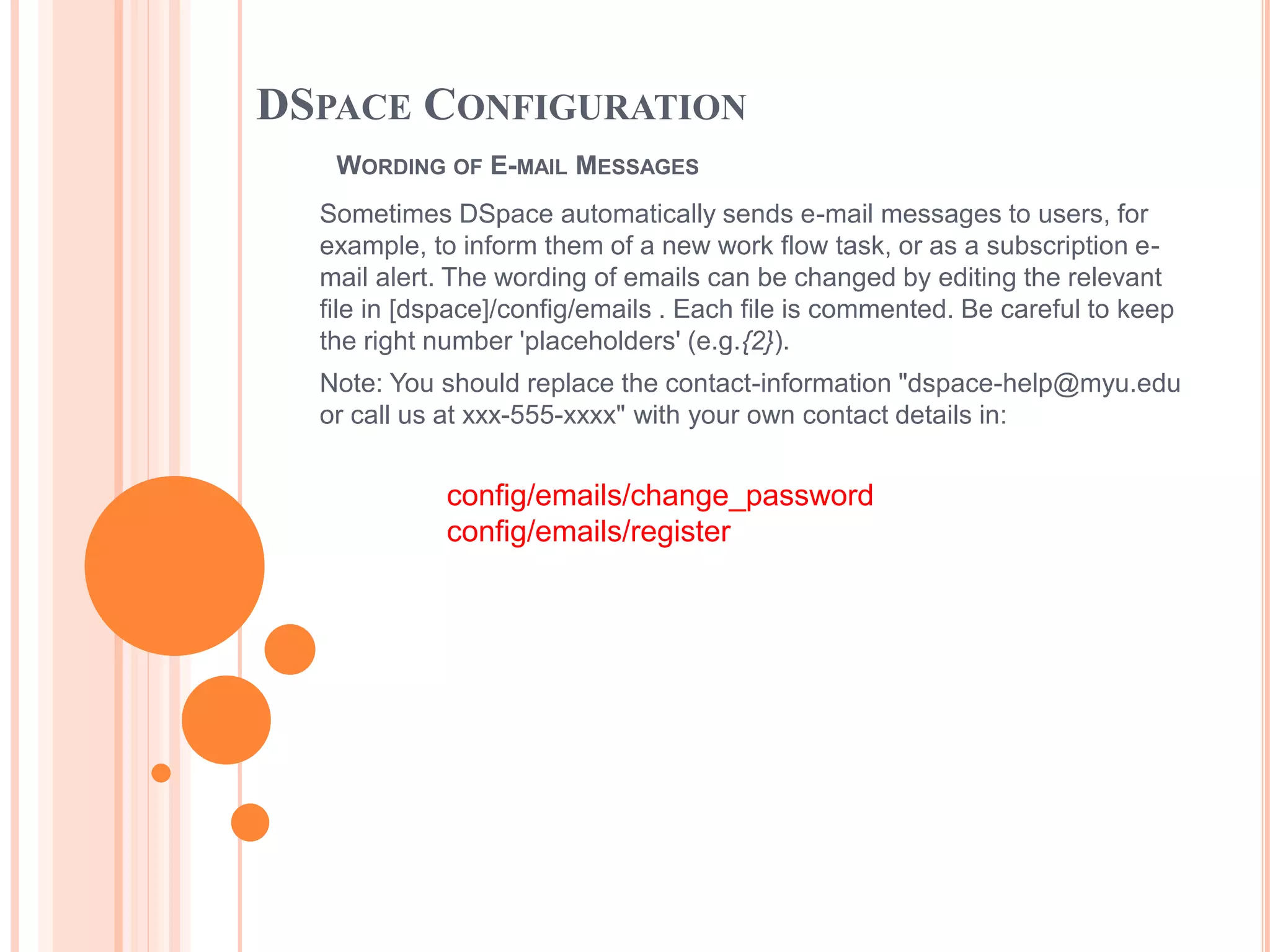 DSPACE CONFIGURATION
WORDING OF E-MAIL MESSAGES
Sometimes DSpace automatically sends e-mail messages to users, for
example, to inform them of a new work flow task, or as a subscription e-
mail alert. The wording of emails can be changed by editing the relevant
file in [dspace]/config/emails . Each file is commented. Be careful to keep
the right number 'placeholders' (e.g.{2}).
Note: You should replace the contact-information "dspace-help@myu.edu
or call us at xxx-555-xxxx" with your own contact details in:
config/emails/change_password
config/emails/register
 