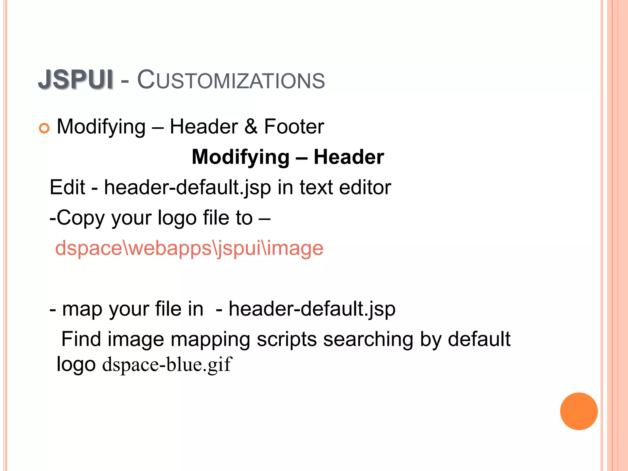 JSPUI - CUSTOMIZATIONS
 Modifying – Header & Footer
Modifying – Header
Edit - header-default.jsp in text editor
-Copy your logo file to –
dspacewebappsjspuiimage
- map your file in - header-default.jsp
Find image mapping scripts searching by default
logo dspace-blue.gif
 