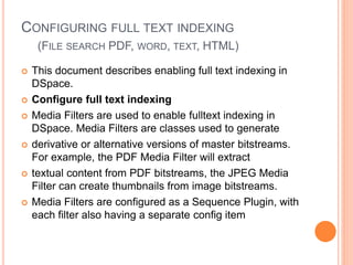 CONFIGURING FULL TEXT INDEXING
(FILE SEARCH PDF, WORD, TEXT, HTML)
 This document describes enabling full text indexing in
DSpace.
 Configure full text indexing
 Media Filters are used to enable fulltext indexing in
DSpace. Media Filters are classes used to generate
 derivative or alternative versions of master bitstreams.
For example, the PDF Media Filter will extract
 textual content from PDF bitstreams, the JPEG Media
Filter can create thumbnails from image bitstreams.
 Media Filters are configured as a Sequence Plugin, with
each filter also having a separate config item
 