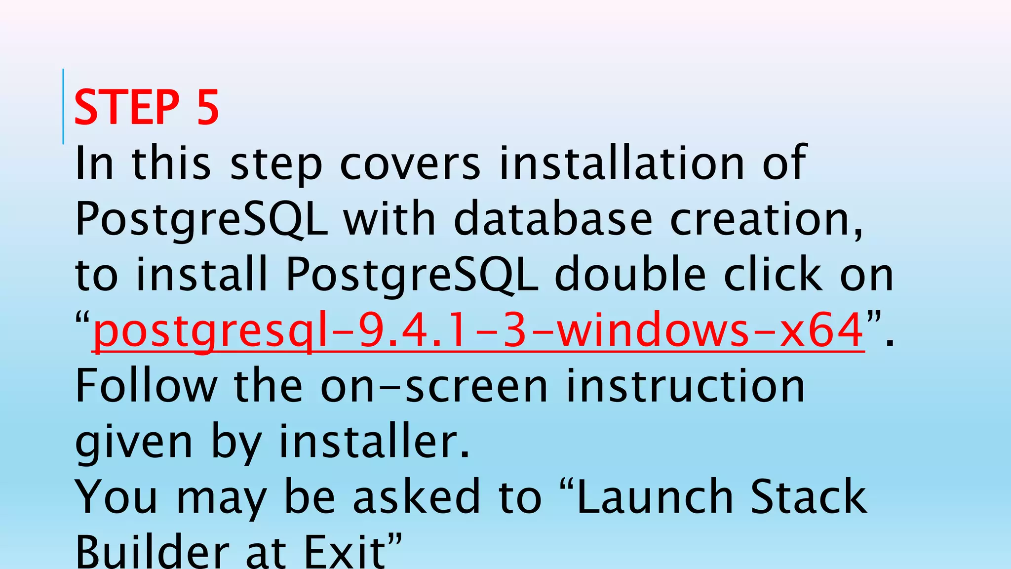 STEP 5
In this step covers installation of
PostgreSQL with database creation,
to install PostgreSQL double click on
“postgresql-9.4.1-3-windows-x64”.
Follow the on-screen instruction
given by installer.
You may be asked to “Launch Stack
Builder at Exit”
 