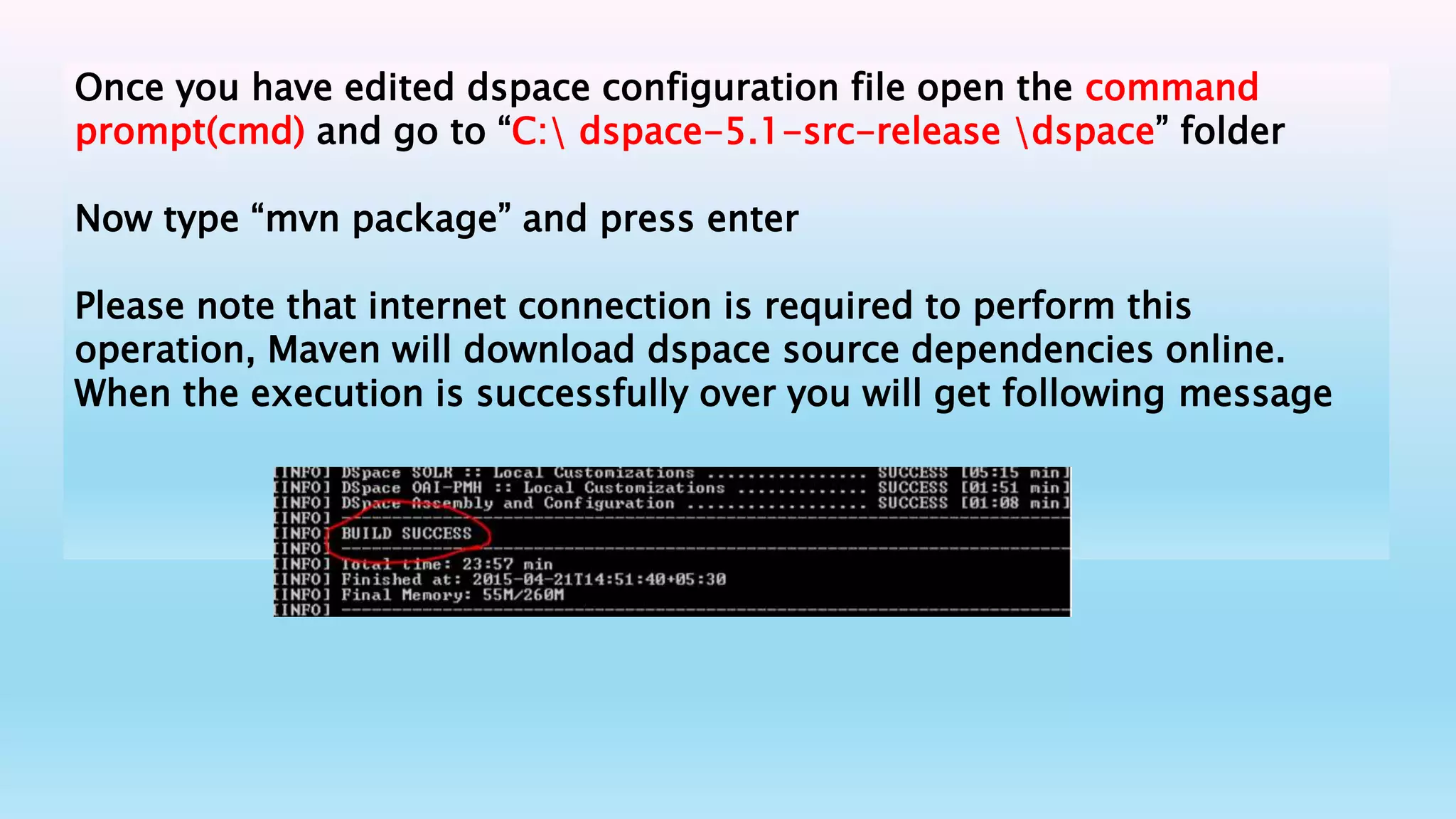 Once you have edited dspace configuration file open the command
prompt(cmd) and go to “C: dspace-5.1-src-release dspace” folder
Now type “mvn package” and press enter
Please note that internet connection is required to perform this
operation, Maven will download dspace source dependencies online.
When the execution is successfully over you will get following message
 