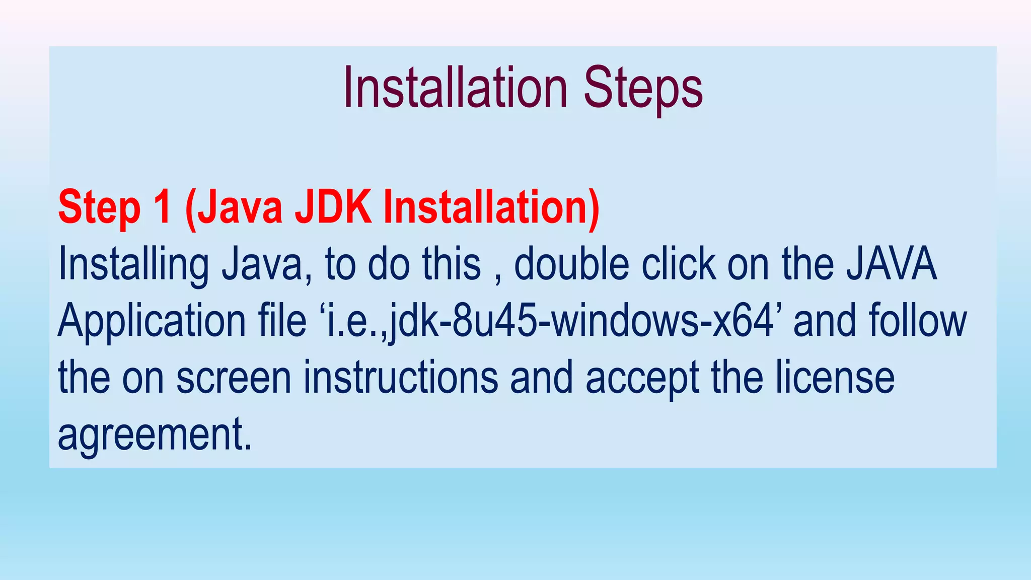 Installation Steps
Step 1 (Java JDK Installation)
Installing Java, to do this , double click on the JAVA
Application file ‘i.e.,jdk-8u45-windows-x64’ and follow
the on screen instructions and accept the license
agreement.
 