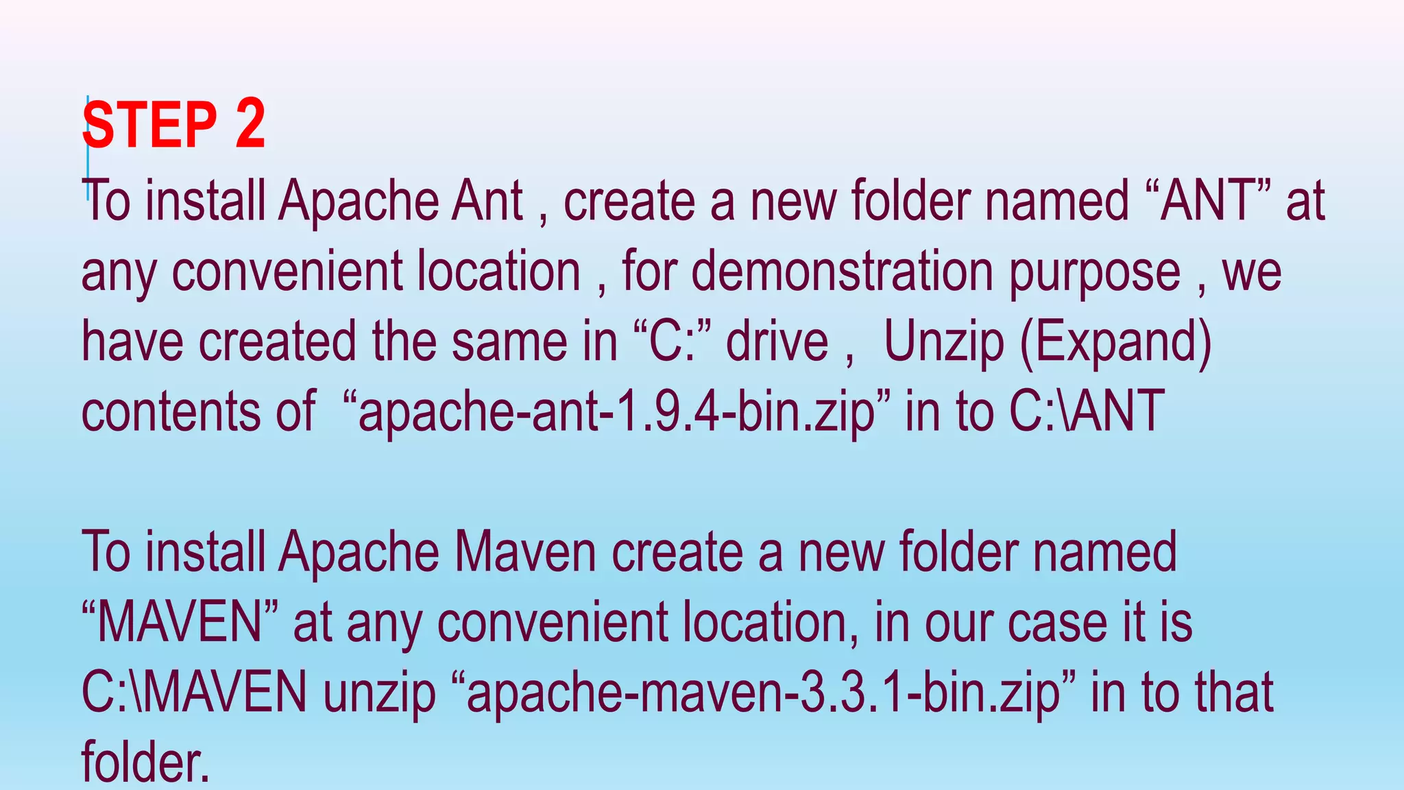 STEP 2
To install Apache Ant , create a new folder named “ANT” at
any convenient location , for demonstration purpose , we
have created the same in “C:” drive , Unzip (Expand)
contents of “apache-ant-1.9.4-bin.zip” in to C:ANT
To install Apache Maven create a new folder named
“MAVEN” at any convenient location, in our case it is
C:MAVEN unzip “apache-maven-3.3.1-bin.zip” in to that
folder.
 