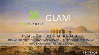 DSPACE FOR CULTURAL HERITAGE:
ADDING SUPPORT FOR IMAGE VISUALIZATION, AUDIO/VIDEO STREAMING
AND ENHANCING THE DATA MODEL
GLAM
 