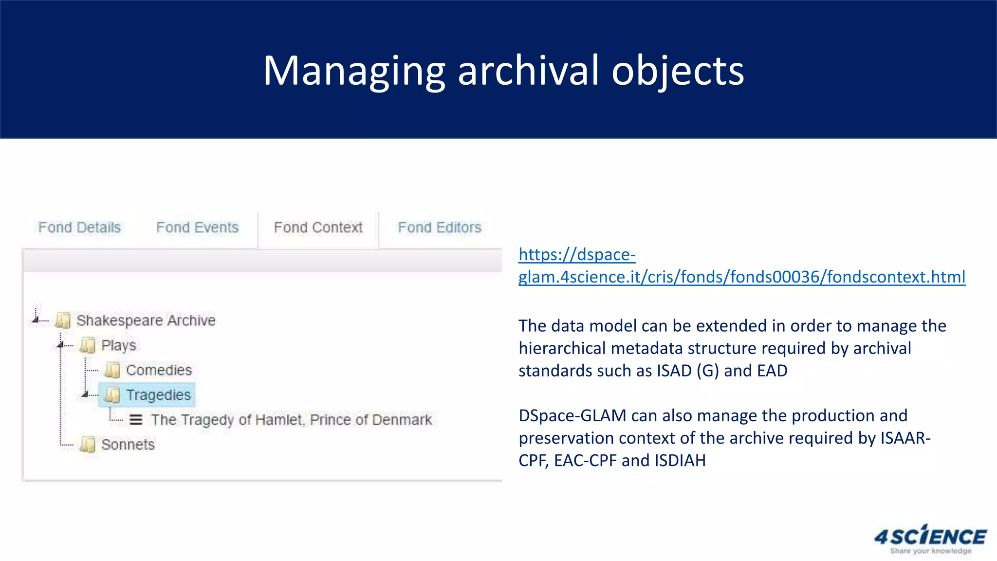 Managing archival objects
The data model can be extended in order to manage the
hierarchical metadata structure required by archival
standards such as ISAD (G) and EAD
DSpace-GLAM can also manage the production and
preservation context of the archive required by ISAAR-
CPF, EAC-CPF and ISDIAH
https://dspace-
glam.4science.it/cris/fonds/fonds00036/fondscontext.html
 