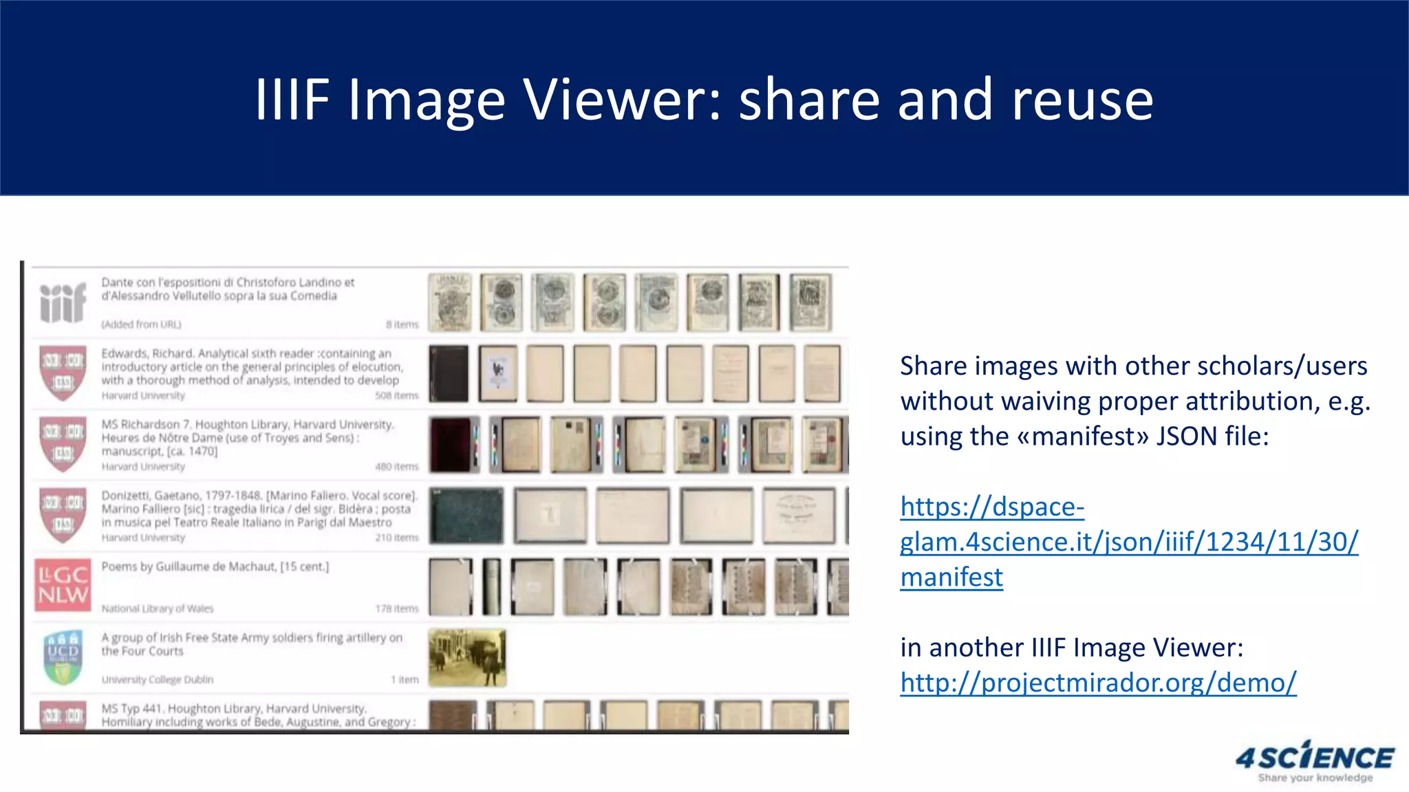 IIIF Image Viewer: share and reuse
Share images with other scholars/users
without waiving proper attribution, e.g.
using the «manifest» JSON file:
https://dspace-
glam.4science.it/json/iiif/1234/11/30/
manifest
in another IIIF Image Viewer:
http://projectmirador.org/demo/
 