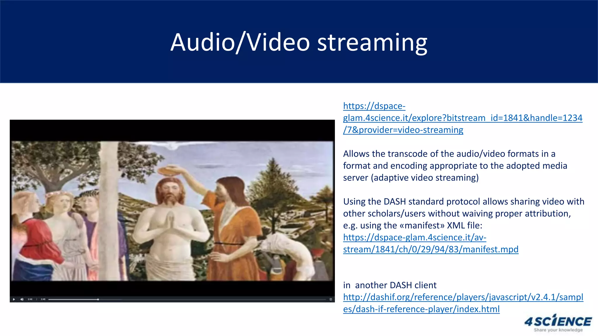 Audio/Video streaming
https://dspace-
glam.4science.it/explore?bitstream_id=1841&handle=1234
/7&provider=video-streaming
Allows the transcode of the audio/video formats in a
format and encoding appropriate to the adopted media
server (adaptive video streaming)
Using the DASH standard protocol allows sharing video with
other scholars/users without waiving proper attribution,
e.g. using the «manifest» XML file:
https://dspace-glam.4science.it/av-
stream/1841/ch/0/29/94/83/manifest.mpd
in another DASH client
http://dashif.org/reference/players/javascript/v2.4.1/sampl
es/dash-if-reference-player/index.html
 