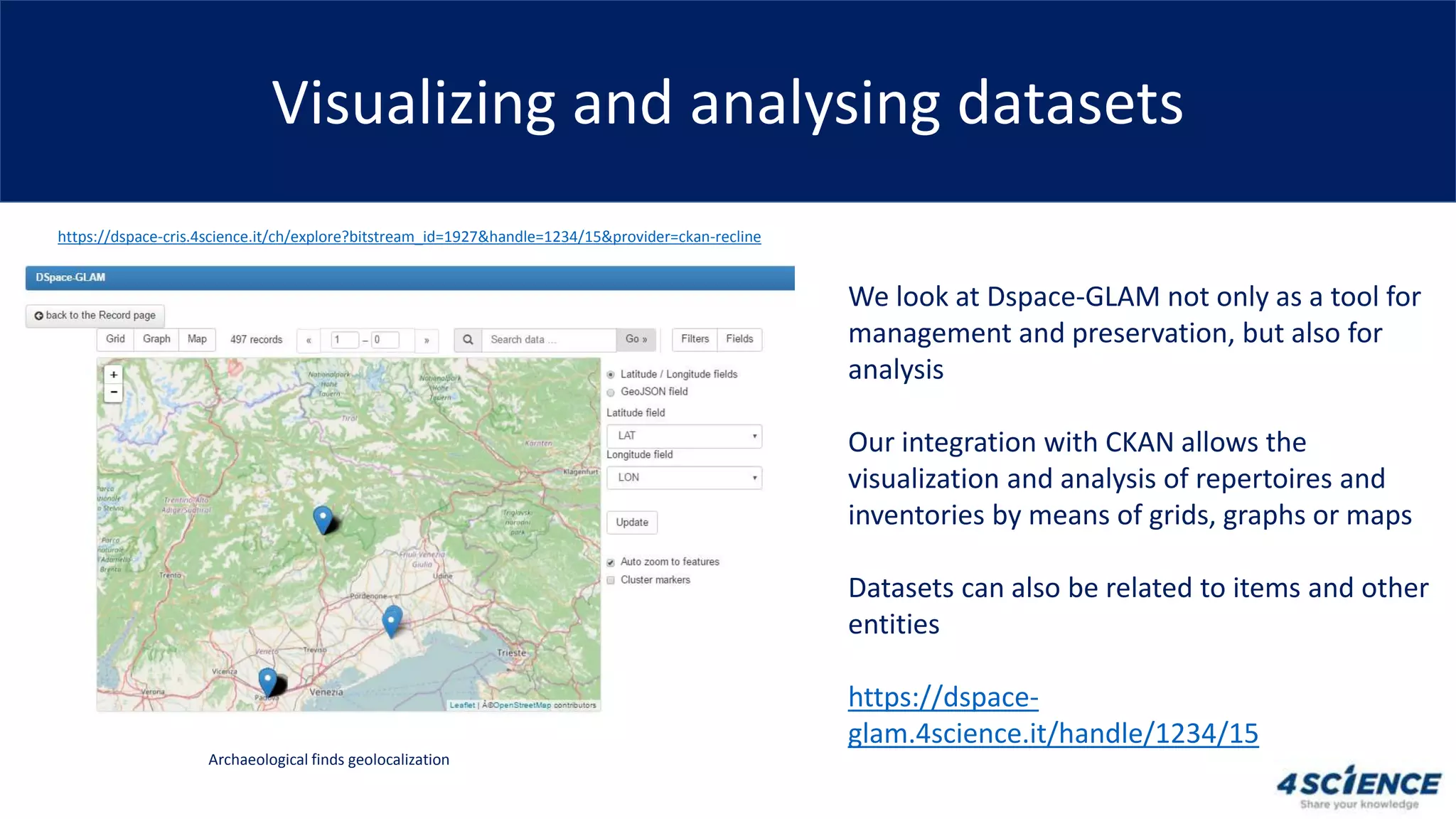 Visualizing and analysing datasets
We look at Dspace-GLAM not only as a tool for
management and preservation, but also for
analysis
Our integration with CKAN allows the
visualization and analysis of repertoires and
inventories by means of grids, graphs or maps
Datasets can also be related to items and other
entities
https://dspace-
glam.4science.it/handle/1234/15
Archaeological finds geolocalization
https://dspace-cris.4science.it/ch/explore?bitstream_id=1927&handle=1234/15&provider=ckan-recline
 