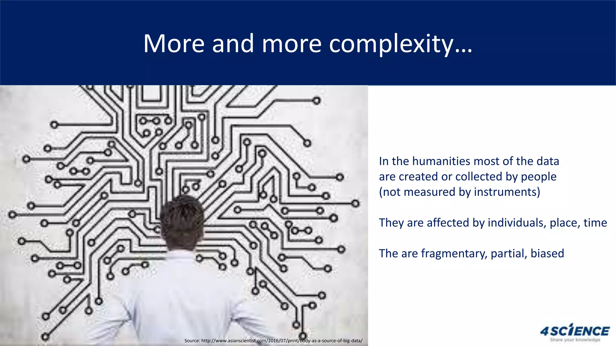 More and more complexity…
In the humanities most of the data
are created or collected by people
(not measured by instruments)
They are affected by individuals, place, time
The are fragmentary, partial, biased
Source: http://www.asianscientist.com/2016/07/print/body-as-a-source-of-big-data/
 