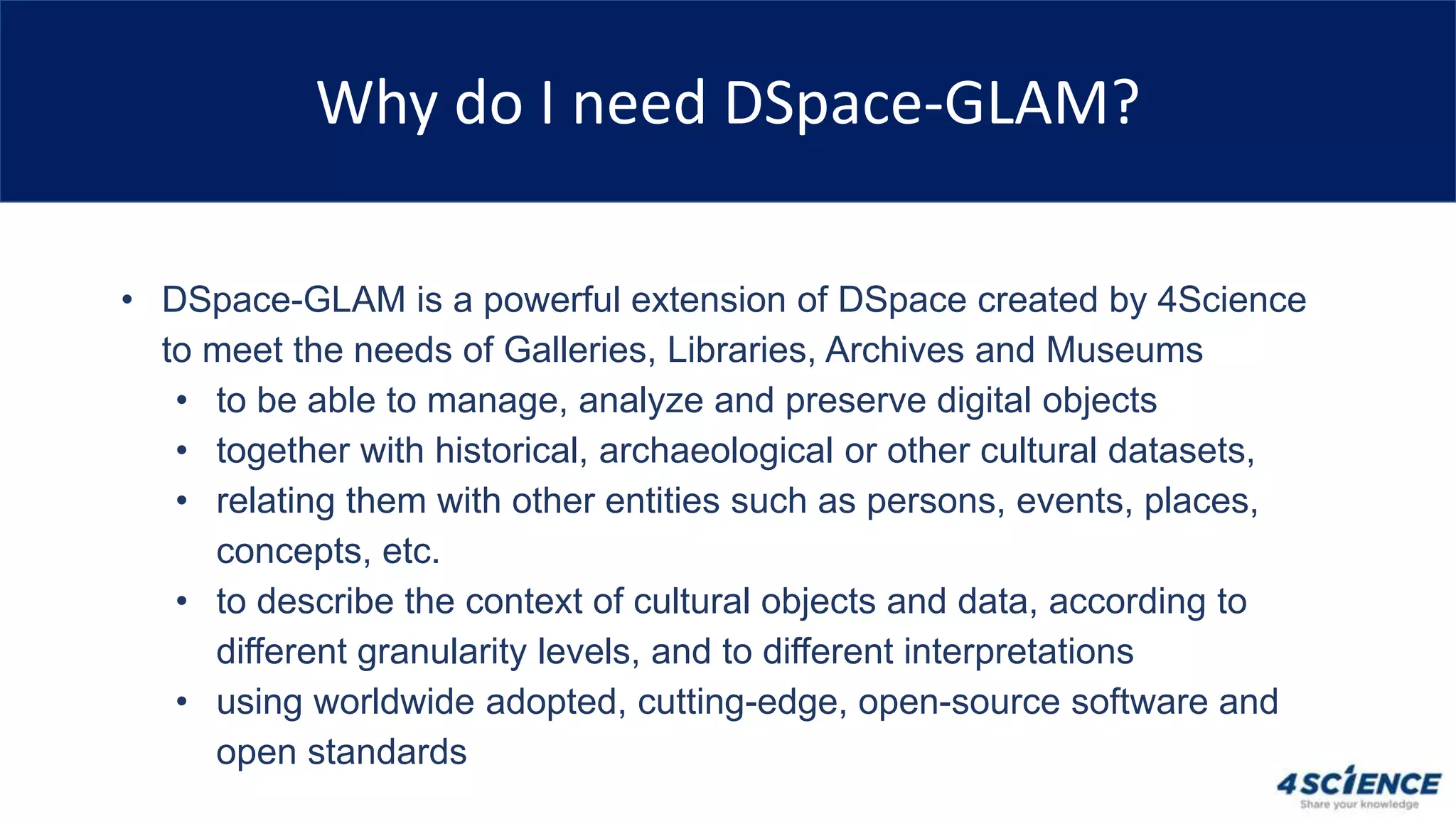 Why do I need DSpace-GLAM?
• DSpace-GLAM is a powerful extension of DSpace created by 4Science
to meet the needs of Galleries, Libraries, Archives and Museums
• to be able to manage, analyze and preserve digital objects
• together with historical, archaeological or other cultural datasets,
• relating them with other entities such as persons, events, places,
concepts, etc.
• to describe the context of cultural objects and data, according to
different granularity levels, and to different interpretations
• using worldwide adopted, cutting-edge, open-source software and
open standards
 